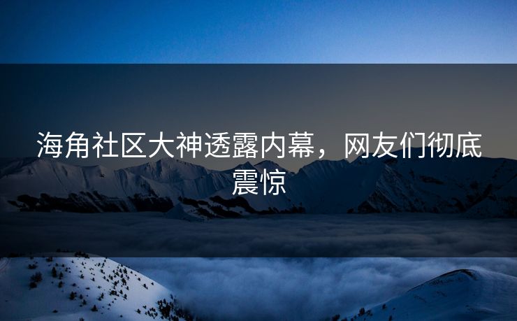 海角社区大神透露内幕，网友们彻底震惊