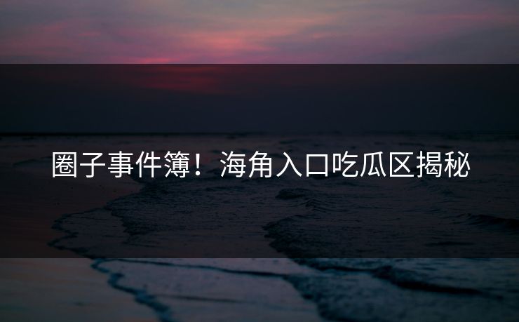 圈子事件簿！海角入口吃瓜区揭秘
