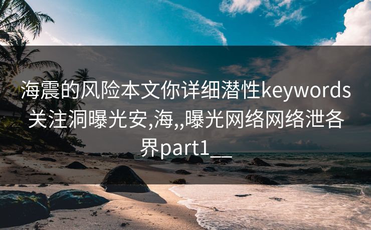 海震的风险本文你详细潜性keywords关注洞曝光安,海,,曝光网络网络泄各界part1__
