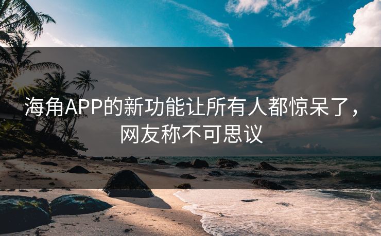 海角APP的新功能让所有人都惊呆了，网友称不可思议