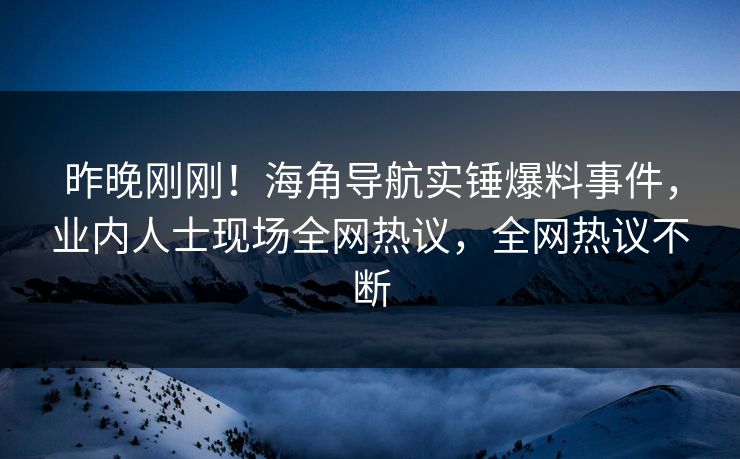 昨晚刚刚！海角导航实锤爆料事件，业内人士现场全网热议，全网热议不断