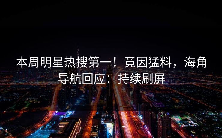 本周明星热搜第一！竟因猛料，海角导航回应：持续刷屏