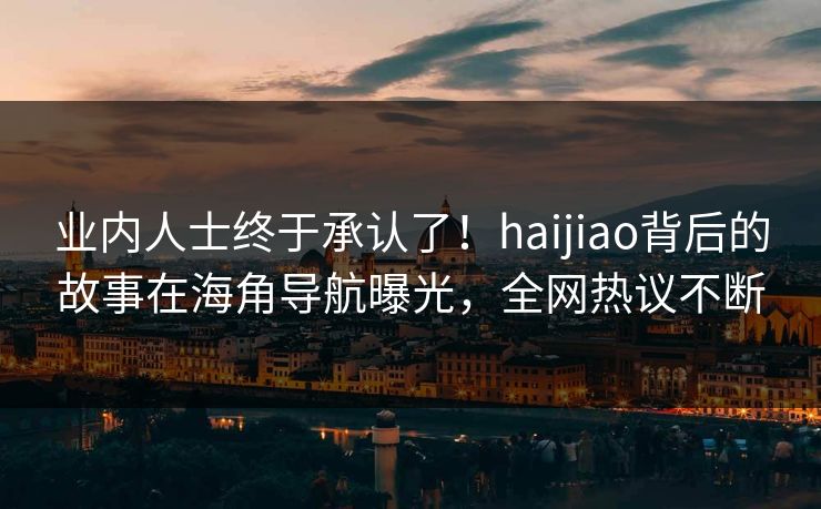 业内人士终于承认了！haijiao背后的故事在海角导航曝光，全网热议不断