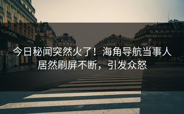 今日秘闻突然火了！海角导航当事人居然刷屏不断，引发众怒