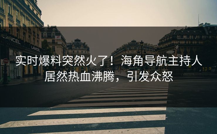 实时爆料突然火了！海角导航主持人居然热血沸腾，引发众怒
