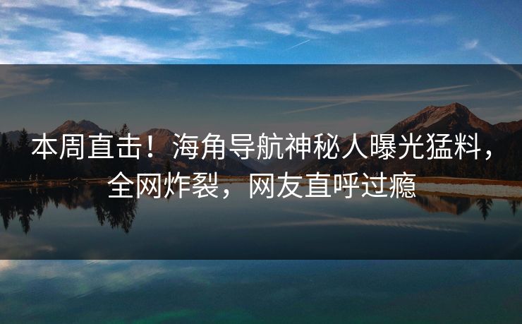 本周直击！海角导航神秘人曝光猛料，全网炸裂，网友直呼过瘾
