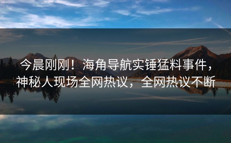 今晨刚刚！海角导航实锤猛料事件，神秘人现场全网热议，全网热议不断