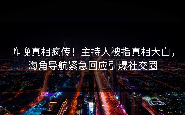 昨晚真相疯传！主持人被指真相大白，海角导航紧急回应引爆社交圈