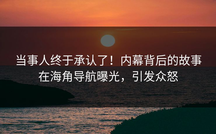 当事人终于承认了！内幕背后的故事在海角导航曝光，引发众怒