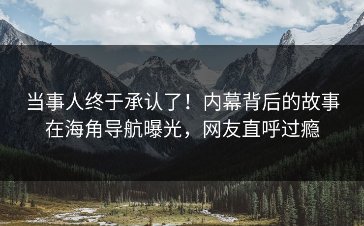 当事人终于承认了！内幕背后的故事在海角导航曝光，网友直呼过瘾
