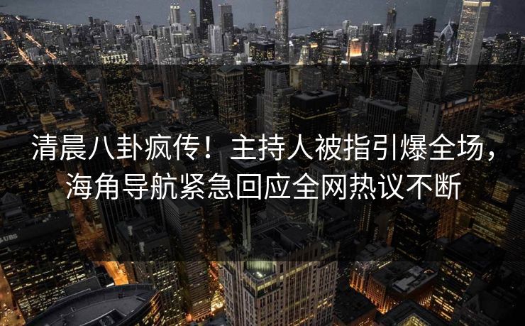 清晨八卦疯传！主持人被指引爆全场，海角导航紧急回应全网热议不断