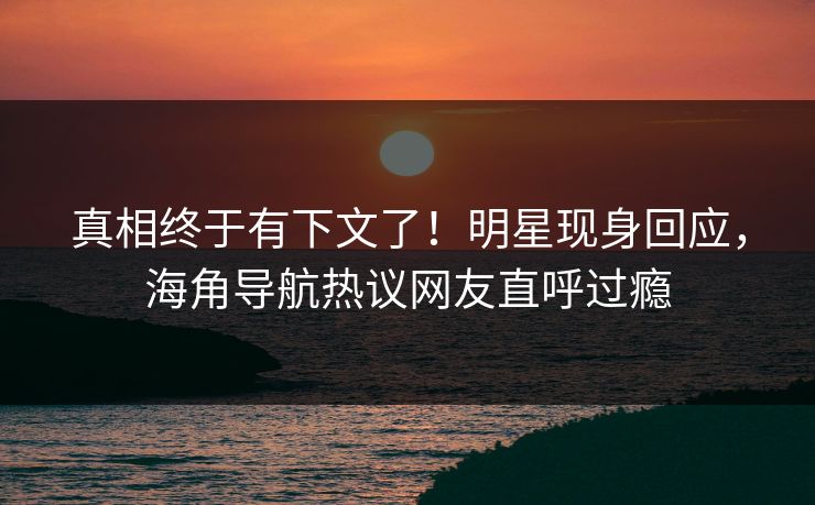 真相终于有下文了！明星现身回应，海角导航热议网友直呼过瘾