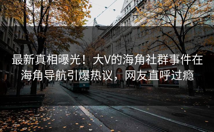 最新真相曝光！大V的海角社群事件在海角导航引爆热议，网友直呼过瘾
