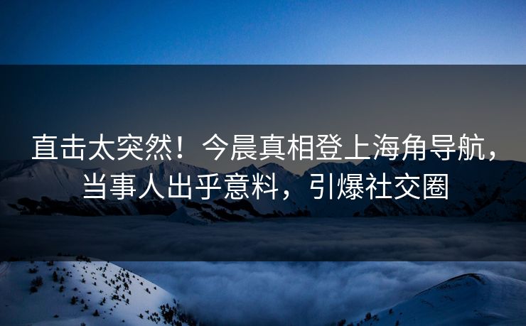 直击太突然！今晨真相登上海角导航，当事人出乎意料，引爆社交圈