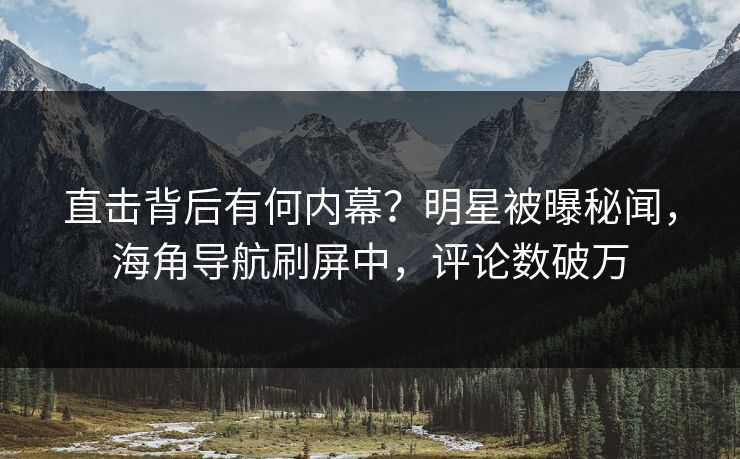 直击背后有何内幕？明星被曝秘闻，海角导航刷屏中，评论数破万