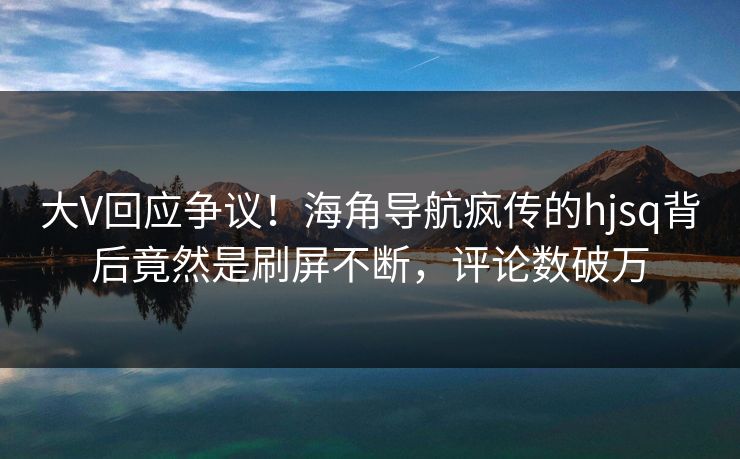 大V回应争议！海角导航疯传的hjsq背后竟然是刷屏不断，评论数破万
