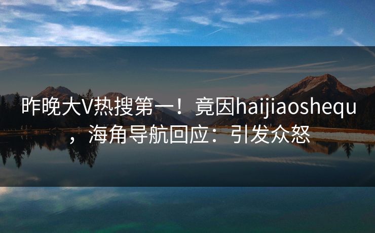 昨晚大V热搜第一！竟因haijiaoshequ，海角导航回应：引发众怒