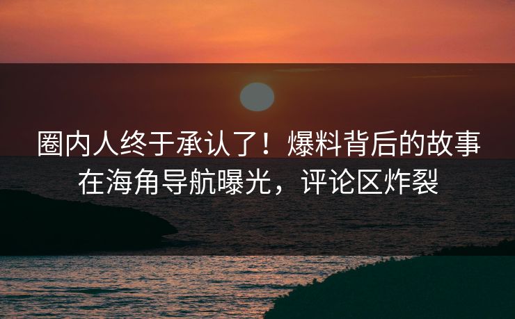 圈内人终于承认了！爆料背后的故事在海角导航曝光，评论区炸裂