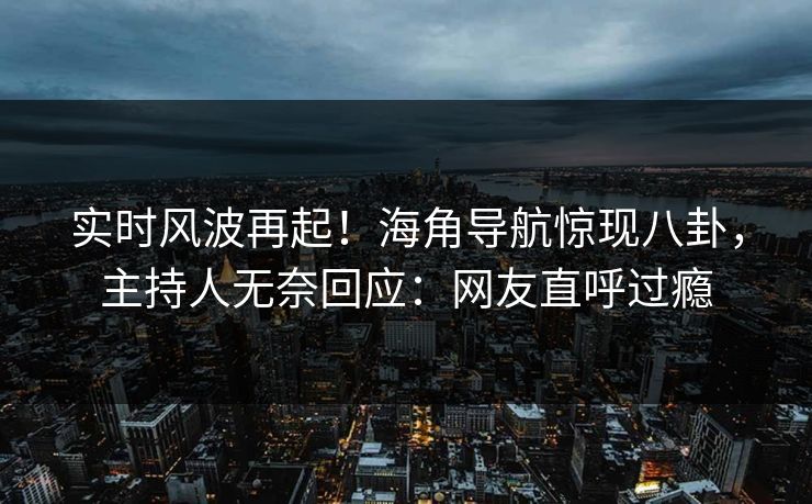 实时风波再起！海角导航惊现八卦，主持人无奈回应：网友直呼过瘾