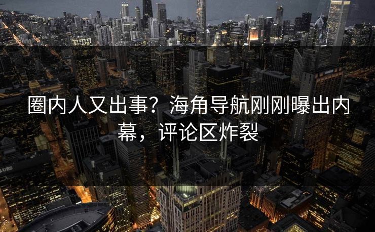 圈内人又出事？海角导航刚刚曝出内幕，评论区炸裂