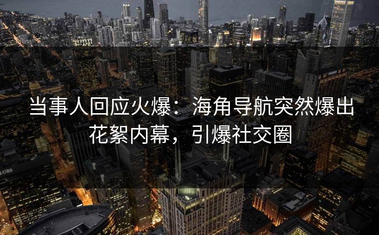 当事人回应火爆：海角导航突然爆出花絮内幕，引爆社交圈