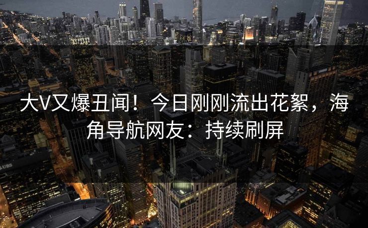 大V又爆丑闻！今日刚刚流出花絮，海角导航网友：持续刷屏
