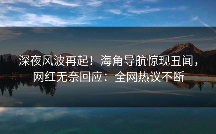 深夜风波再起！海角导航惊现丑闻，网红无奈回应：全网热议不断