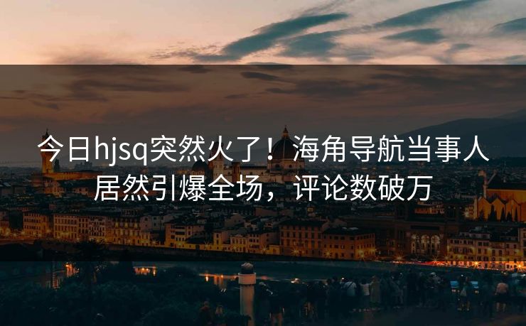 今日hjsq突然火了！海角导航当事人居然引爆全场，评论数破万