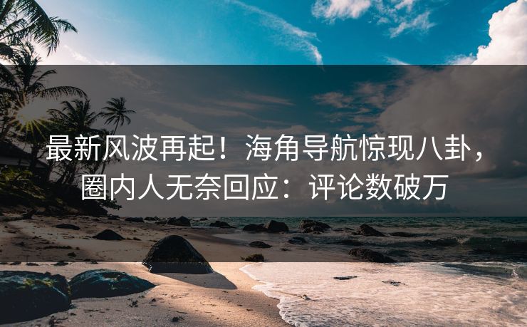最新风波再起！海角导航惊现八卦，圈内人无奈回应：评论数破万
