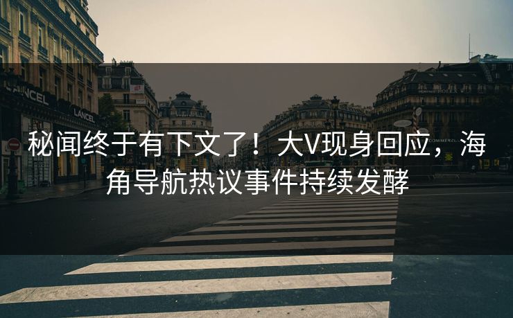 秘闻终于有下文了！大V现身回应，海角导航热议事件持续发酵