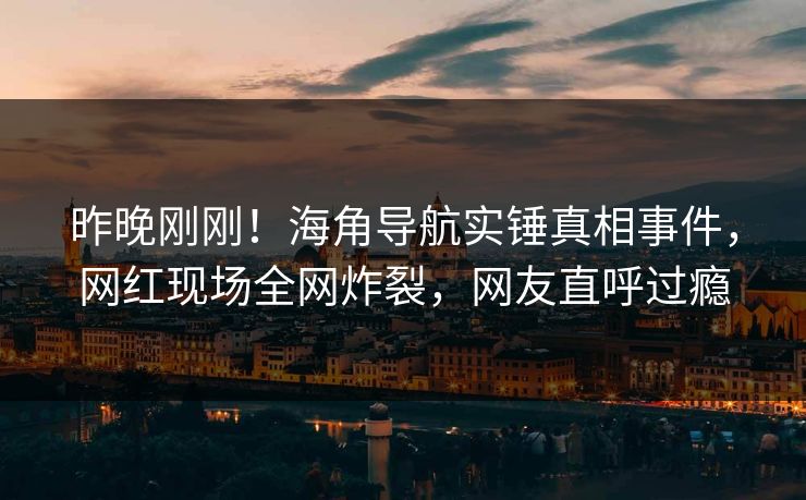 昨晚刚刚！海角导航实锤真相事件，网红现场全网炸裂，网友直呼过瘾