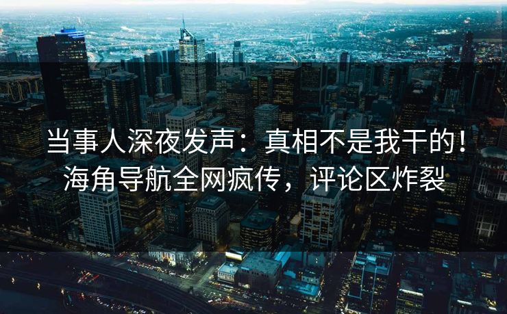 当事人深夜发声：真相不是我干的！海角导航全网疯传，评论区炸裂