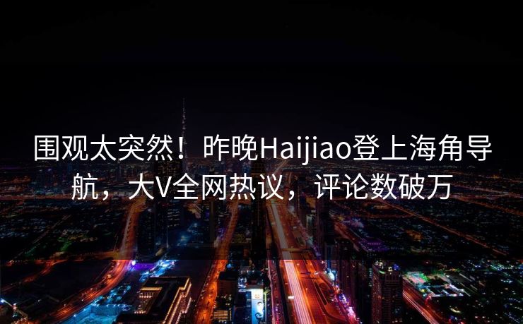 围观太突然！昨晚Haijiao登上海角导航，大V全网热议，评论数破万