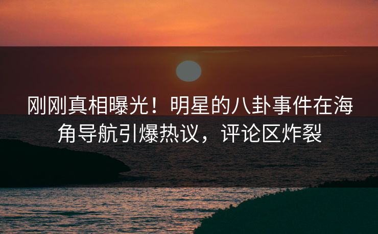 刚刚真相曝光！明星的八卦事件在海角导航引爆热议，评论区炸裂
