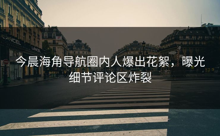 今晨海角导航圈内人爆出花絮，曝光细节评论区炸裂