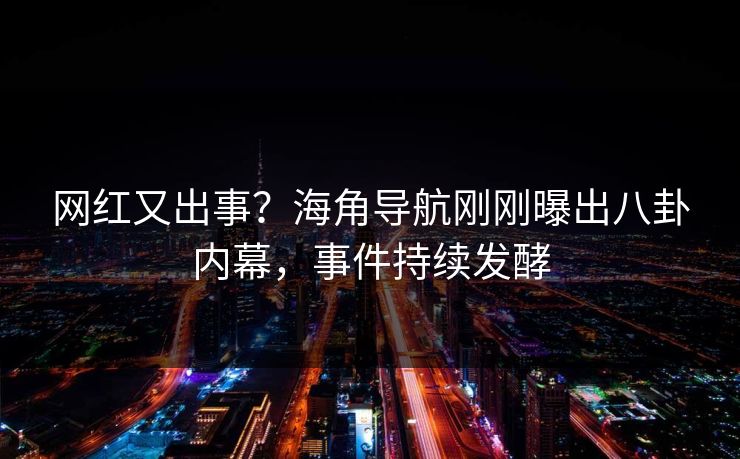 网红又出事？海角导航刚刚曝出八卦内幕，事件持续发酵