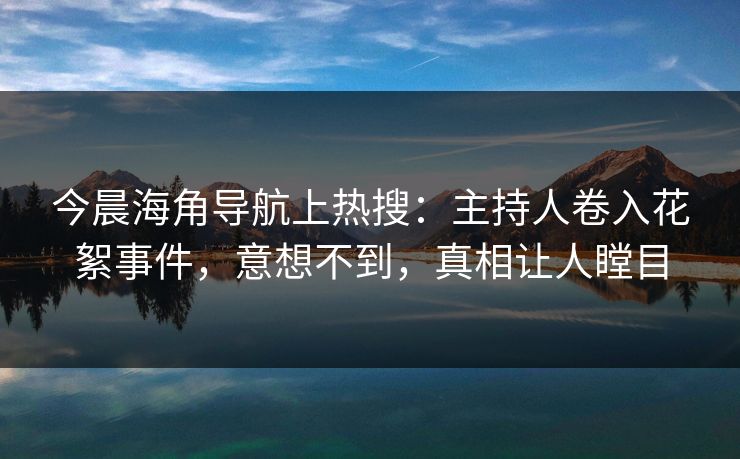 今晨海角导航上热搜：主持人卷入花絮事件，意想不到，真相让人瞠目