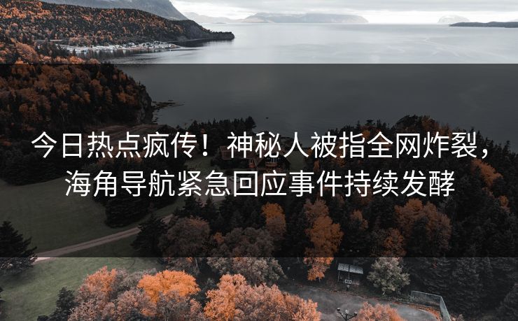 今日热点疯传！神秘人被指全网炸裂，海角导航紧急回应事件持续发酵