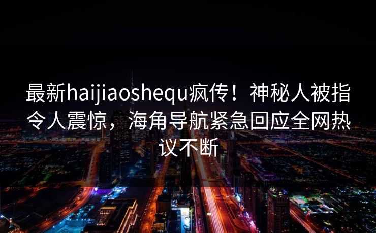 最新haijiaoshequ疯传！神秘人被指令人震惊，海角导航紧急回应全网热议不断