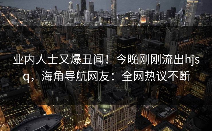 业内人士又爆丑闻！今晚刚刚流出hjsq，海角导航网友：全网热议不断