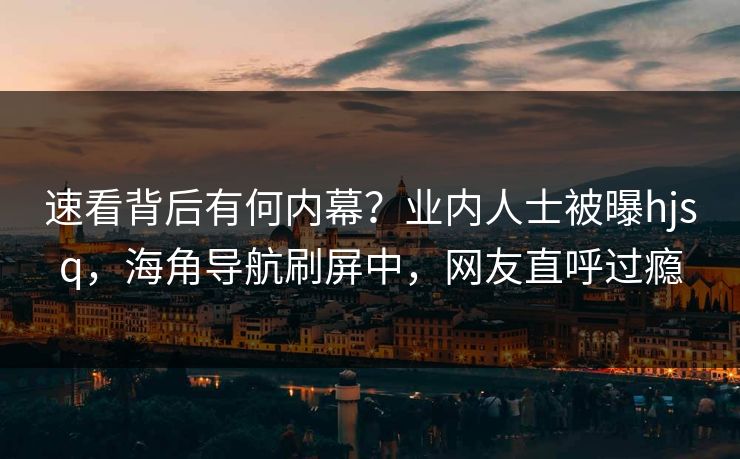 速看背后有何内幕？业内人士被曝hjsq，海角导航刷屏中，网友直呼过瘾