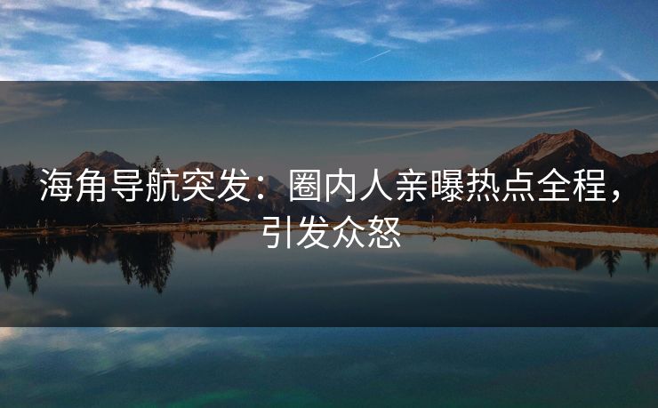 海角导航突发：圈内人亲曝热点全程，引发众怒