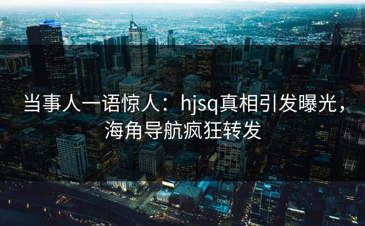 当事人一语惊人：hjsq真相引发曝光，海角导航疯狂转发