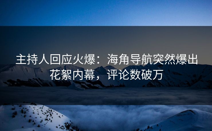 主持人回应火爆：海角导航突然爆出花絮内幕，评论数破万