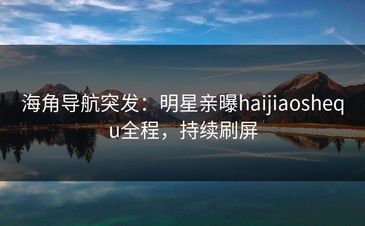 海角导航突发：明星亲曝haijiaoshequ全程，持续刷屏