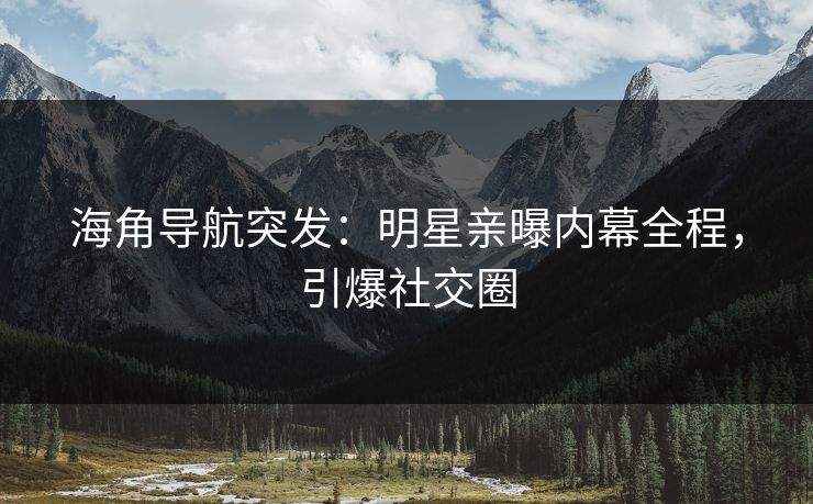 海角导航突发：明星亲曝内幕全程，引爆社交圈