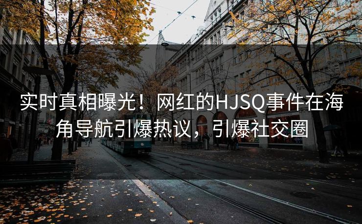 实时真相曝光！网红的HJSQ事件在海角导航引爆热议，引爆社交圈