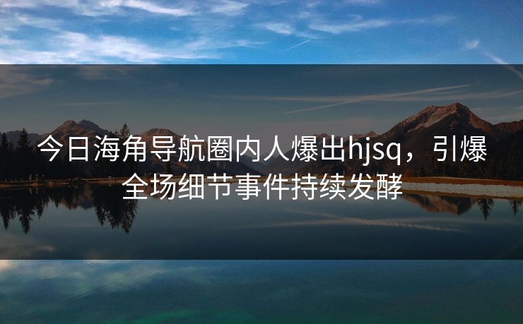 今日海角导航圈内人爆出hjsq，引爆全场细节事件持续发酵