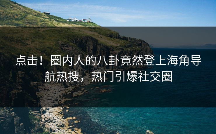 点击！圈内人的八卦竟然登上海角导航热搜，热门引爆社交圈