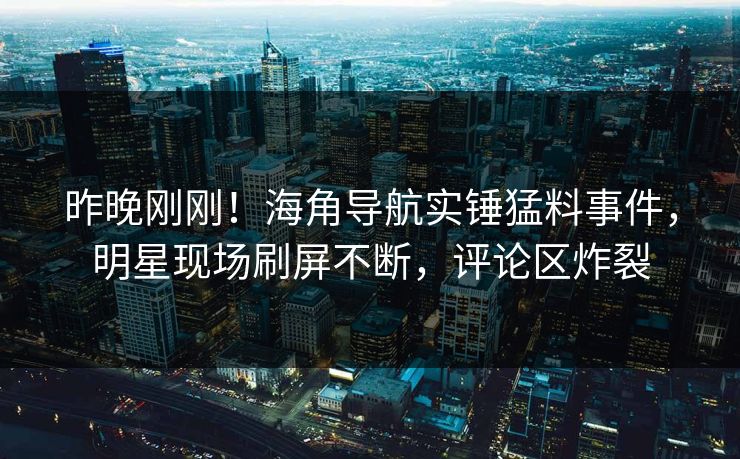 昨晚刚刚！海角导航实锤猛料事件，明星现场刷屏不断，评论区炸裂